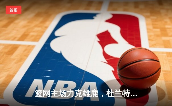 篮网主场力克雄鹿，杜兰特高效砍下32分率队取胜