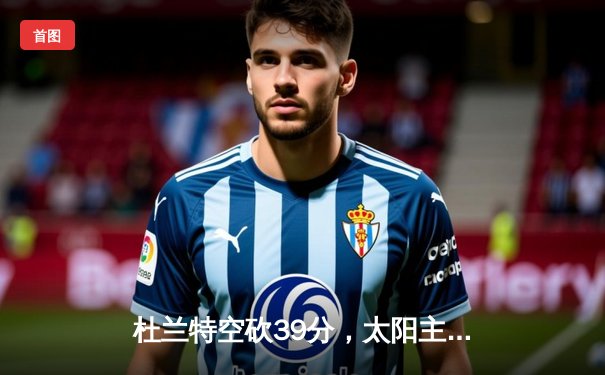 杜兰特空砍39分，太阳主场不敌掘金，约基奇三双统治内线